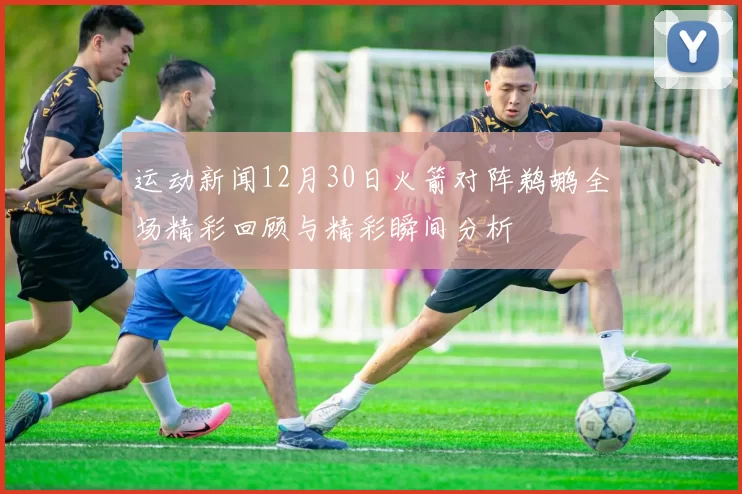 运动新闻12月30日火箭对阵鹈鹕全场精彩回顾与精彩瞬间分析