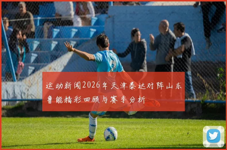 运动新闻2026年天津泰达对阵山东鲁能精彩回顾与赛季分析