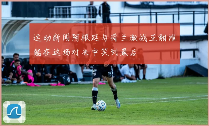 运动新闻阿根廷与荷兰激战正酣谁能在这场对决中笑到最后