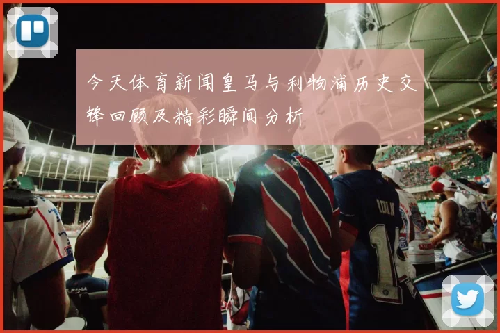 今天体育新闻皇马与利物浦历史交锋回顾及精彩瞬间分析