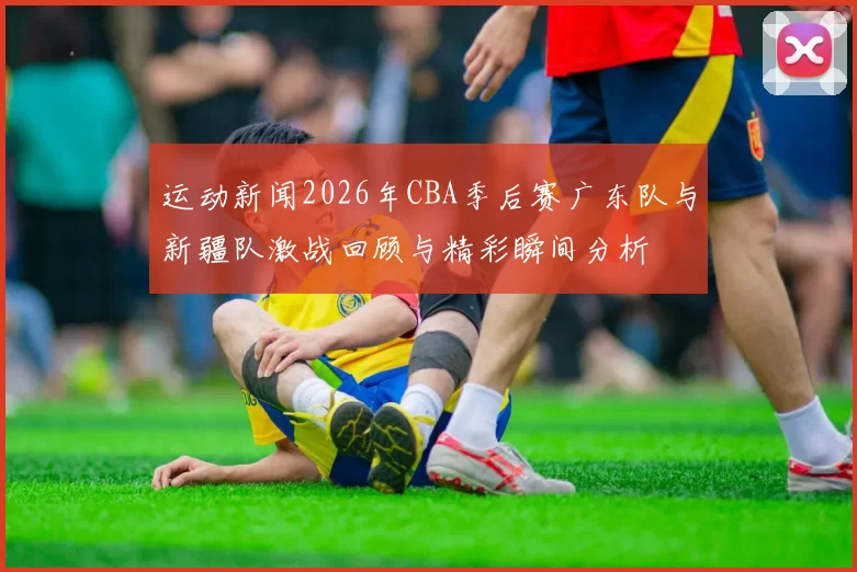 运动新闻2026年CBA季后赛广东队与新疆队激战回顾与精彩瞬间分析
