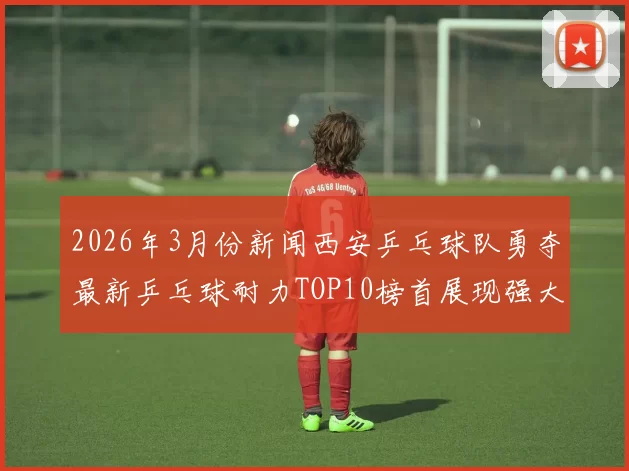2026年3月份新闻西安乒乓球队勇夺最新乒乓球耐力TOP10榜首展现强大实力