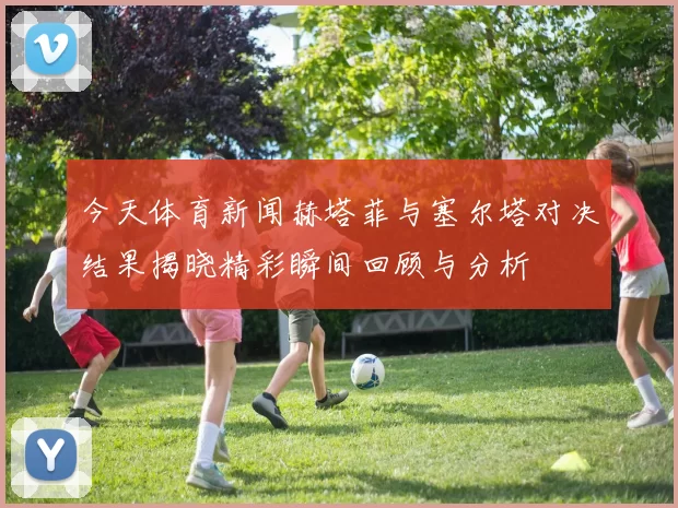 今天体育新闻赫塔菲与塞尔塔对决结果揭晓精彩瞬间回顾与分析